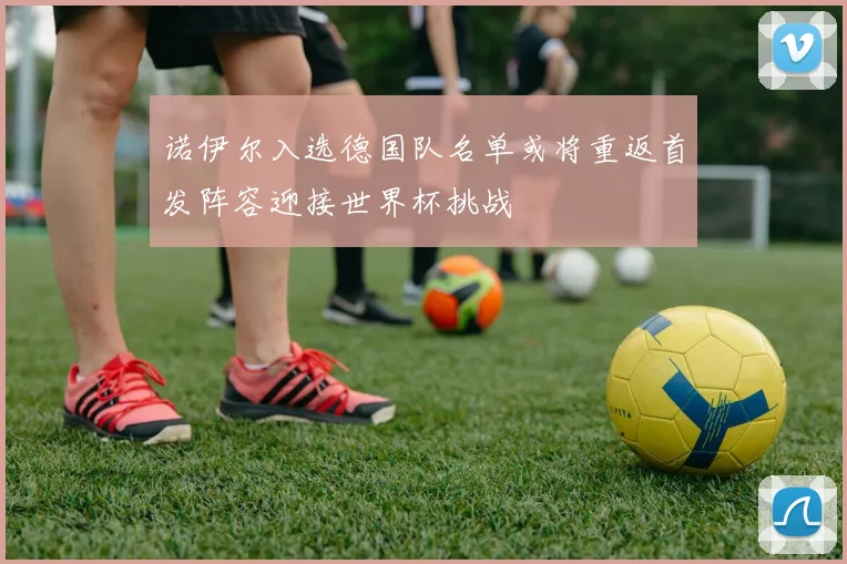 诺伊尔入选德国队名单或将重返首发阵容迎接世界杯挑战