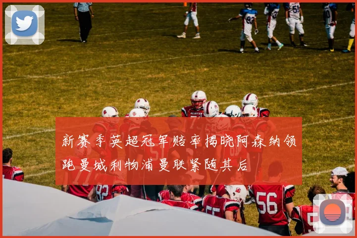 新赛季英超冠军赔率揭晓阿森纳领跑曼城利物浦曼联紧随其后