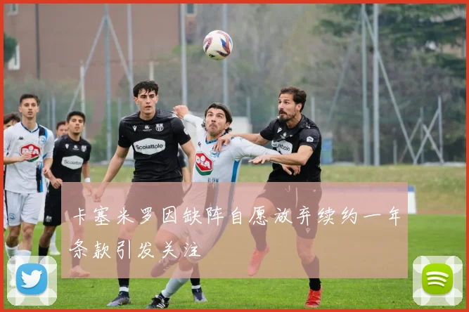 卡塞米罗因缺阵自愿放弃续约一年条款引发关注