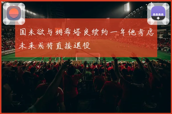 国米欲与姆希塔良续约一年他考虑未来或将直接退役