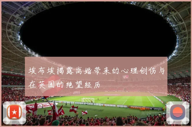 埃布埃揭露离婚带来的心理创伤与在英国的绝望经历