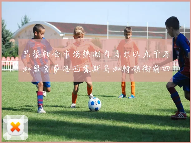 巴黎转会市场热潮内马尔以九千万加盟贡萨洛西蒙斯乌加特领衔前四