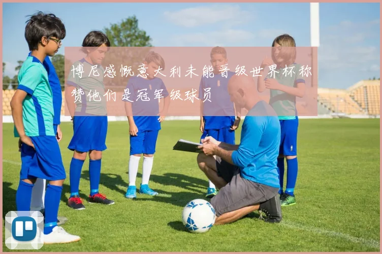 博尼感慨意大利未能晋级世界杯称赞他们是冠军级球员