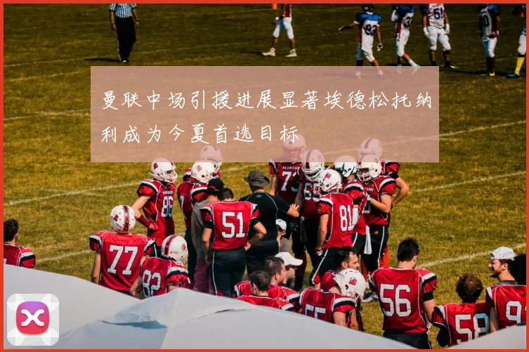 曼联中场引援进展显著埃德松托纳利成为今夏首选目标