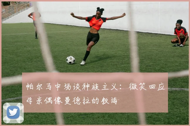 帕尔马中场谈种族主义：微笑回应母亲偶像曼德拉的教诲