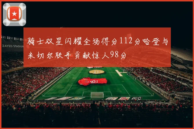 骑士双星闪耀全场得分112分哈登与米切尔联手贡献惊人98分