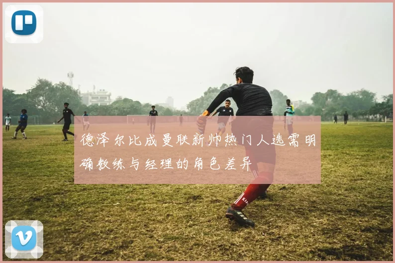 德泽尔比成曼联新帅热门人选需明确教练与经理的角色差异