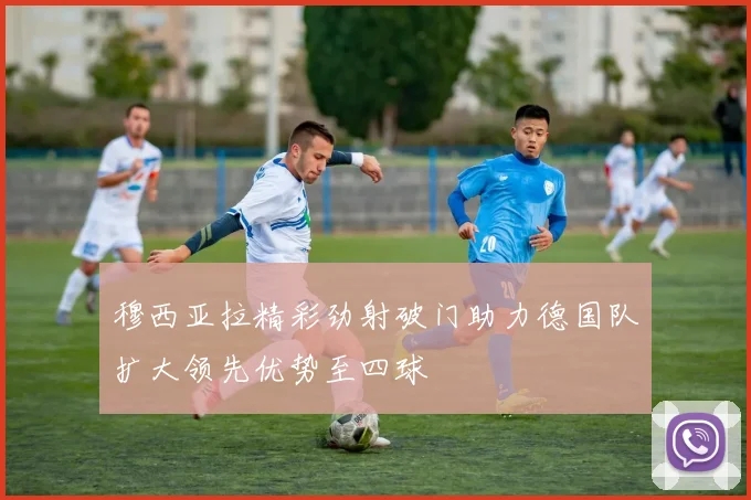 穆西亚拉精彩劲射破门助力德国队扩大领先优势至四球
