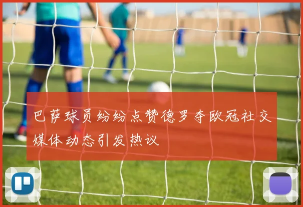 巴萨球员纷纷点赞德罗夺欧冠社交媒体动态引发热议