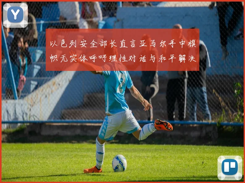 以色列安全部长直言亚马尔手中旗帜无实体呼吁理性对话与和平解决方案